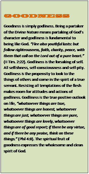 Text Box: GOODNESS  Goodness is simply godliness. Being a partaker of the Divine Nature means partaking of God’s character and godliness is fundamental to being like God. “Flee also youthful lusts: but follow righteousness, faith, charity, peace, with them that call on the Lord out of a pure heart.” (II Tim. 2:22). Godliness is the forsaking of self. All selfishness, self-consciousness and self-pity. Godliness is the propensity to look to the things of others and come in the spirit of a true servant. Resisting all temptations of the flesh makes room for attitudes and actions of godliness. Godliness is the true positive outlook on life, “whatsoever things are true, whatsoever things are honest, whatsoever things are just, whatsoever things are pure, whatsoever things are lovely, whatsoever things are of good report; if there be any virtue, and if there be any praise, think on these things.” (Phil 4:8). The spiritual fruit of goodness expresses the wholesome and clean spirit of God.      